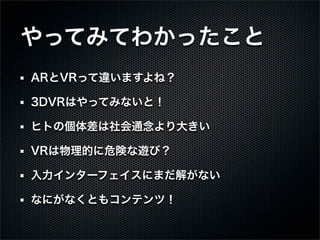 やってみてわかったこと
ARとVRって違いますよね？
3DVRはやってみないと！
ヒトの個体差は社会通念より大きい
VRは物理的に危険な遊び？
入力インターフェイスにまだ解がない
なにがなくともコンテンツ！
 