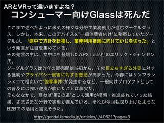 ここまで述べたように米英の様々な分野で業務利用が進むグーグルグラ
ス。しかし、本来、このデバイスを"一般消費者向け"に発案していたグー
グルが、「途中で方針を転換し、業務利用推進に向けてかじを切った」と
いう発言が注目を集めている。
その発言の...