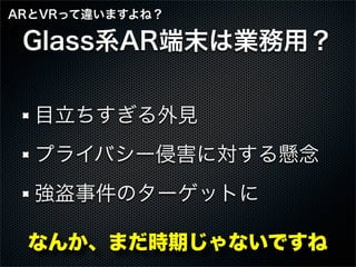 Glass系AR端末は業務用？
目立ちすぎる外見
プライバシー侵害に対する懸念
強盗事件のターゲットに
なんか、まだ時期じゃないですね
ARとVRって違いますよね？
 